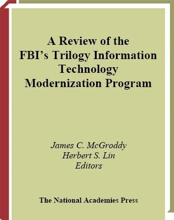 A review of the FBI's trilogy information technology modernization program [electronic resource] / James C. McGroddy and Herbert S. Lin, editors ; Committee on the FBI's Trilogy Information Technology Modernization Program, Computer Science and Telecommunications Board, Division on Engineering and Physical Sciences, National Research Council of the National Academies.