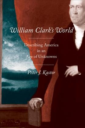 William Clark's world : describing America in an age of unknowns / Peter J. Kastor.