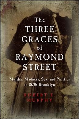 The Three Graces of Raymond Street : murder, madness, sex, and politics in 1870s Brooklyn / Robert E. Murphy.