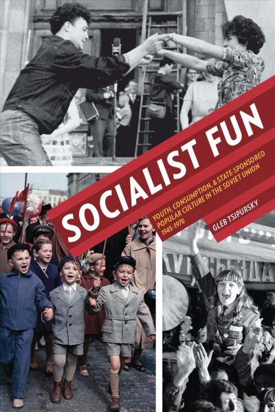 Socialist fun : youth, consumption, and state-sponsored popular culture in the Soviet Union, 1945-1970 / Gleb Tsipursky.