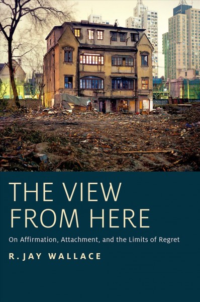 The view from here : on affirmation, attachment, and the limits of regret / R. Jay Wallace.