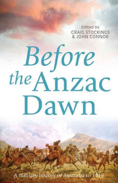 Before the Anzac dawn : a military history of Australia before 1915 / edited by Craig Stockings and John Connor.