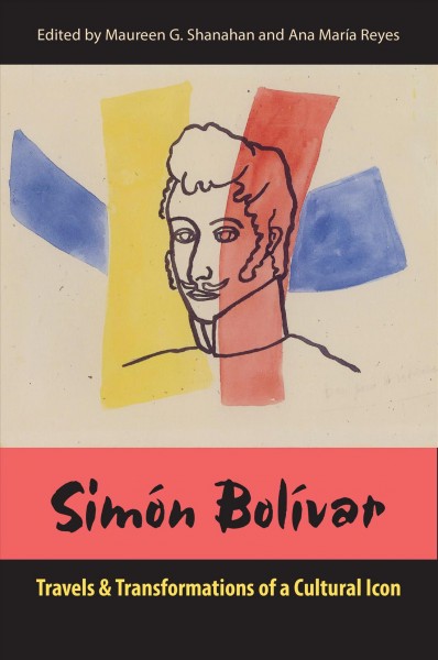 Simón Bolívar : travels and transformations of a cultural icon / edited by Maureen G. Shanahan and Ana María Reyes.