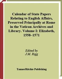 Calendar of state papers relating to English affairs, preserved principally at Rome in the Vatican Archives and Library. Volume 1, Elizabeth, 1558-1571 [electronic resource] / edited by J.M. Rigg.