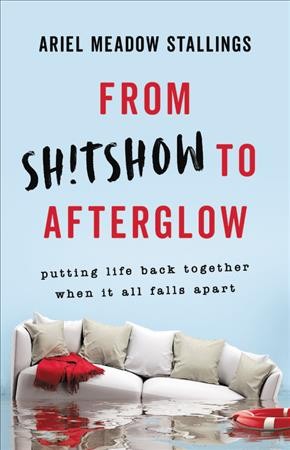 From sh!tshow to afterglow : putting life back together when it all falls apart / Ariel Meadow Stallings.