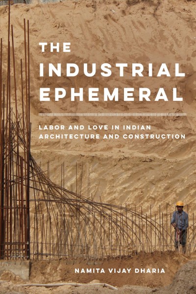 The industrial ephemeral : labor and love in Indian architecture and construction / Namita Vijay Dharia.