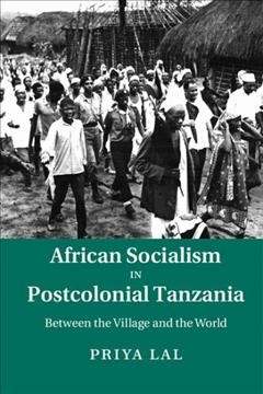 African socialism in postcolonial Tanzania : between the village and the world / Priya Lal, Boston College.