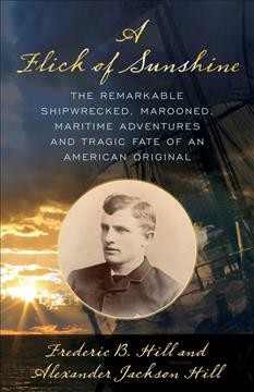 A flick of sunshine : the remarkable shipwrecked, marooned, maritime adventures, and tragic fate of an American original / Frederic B. Hill and Alexander Jackson Hill.