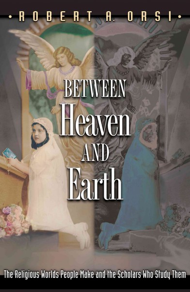 Between heaven and earth : the religious worlds people make and the scholars who study them / Robert A. Orsi.