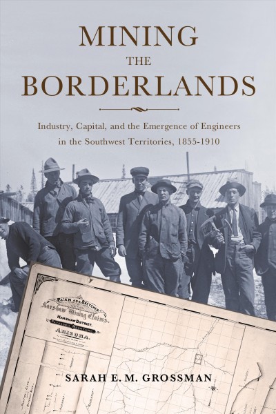 Mining the borderlands : industry, capital, and the emergence of engineers in the Southwest Territories, 1855-1910 / Sarah E.M. Grossman.